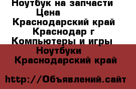 Ноутбук на запчасти › Цена ­ 1 000 - Краснодарский край, Краснодар г. Компьютеры и игры » Ноутбуки   . Краснодарский край